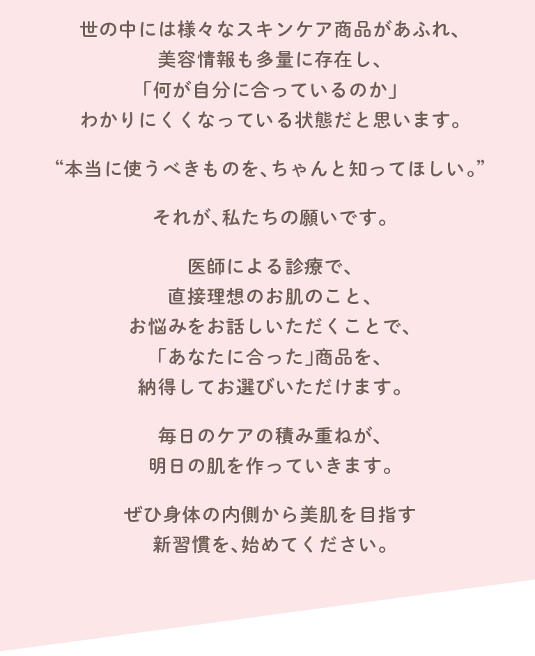 世の中には様々なスキンケア商品があふれ、美容情報も多量に存在し、「何が自分に合っているのか」わかりにくくなっている状態だと思います。“本当に使うべきものを、ちゃんと知ってほしい。”それが、私たちの願いです。専門医によるカウンセリングで、直接理想のお肌のこと、お悩みをお話しいただくことで、「あなたに合った」商品を、納得してお選びいただけます。毎日のケアの積み重ねが、明日の肌を作っていきます。ぜひ身体の内側から美肌を目指す新習慣を、始めてください。