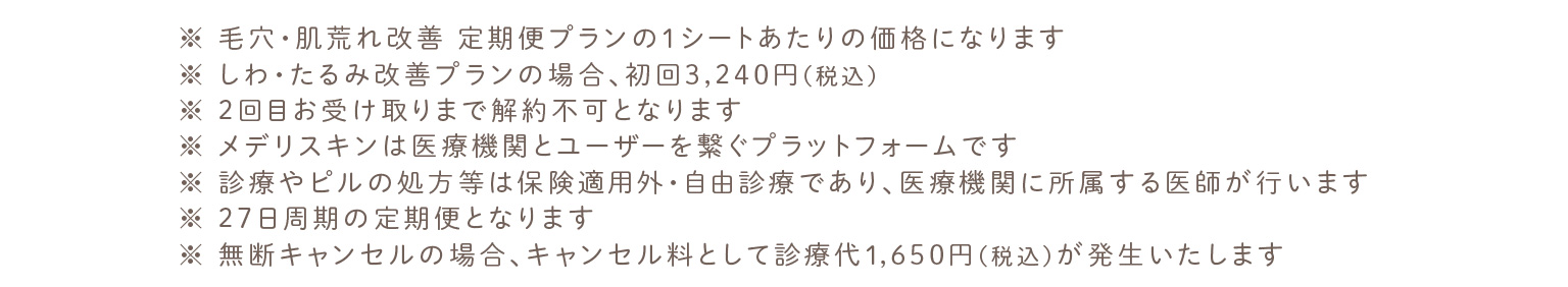 ※ 毛穴・肌荒れ改善 定期便プランの1シートあたりの価格になります。※ しわ・たるみ改善プランの場合、初回3,240円（税込）。※ 2回目お受け取りまで解約不可となります。※ メデリスキンは医療機関とユーザーを繋ぐプラットフォームです。※ 診療やピルの処方等は保険適用外・自由診療であり、医療機関に所属する医師が行います。※ 27日周期の定期便となります。