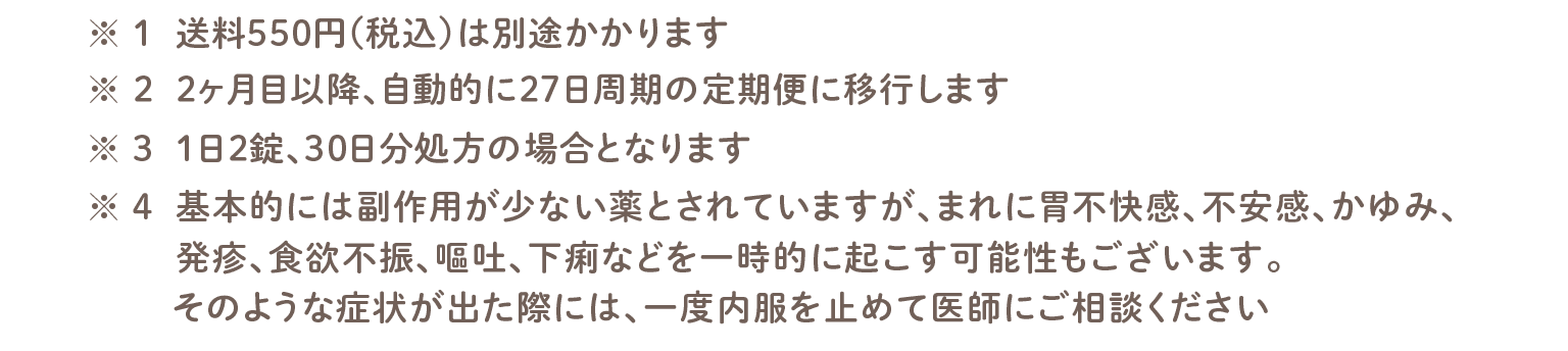 ※1:送料550円 (税込) は別途かかります。※2:2ヶ月目以降、自動的に27日周期の定期便に移行します。※3:1日2錠、30日分処方の場合となります。